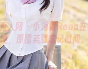 Xiuren秀人网 - 小海臀Rena在线代表大理，原图美到忘记时间。